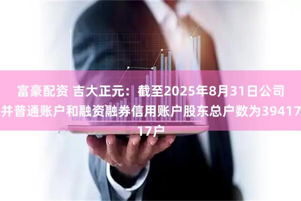 富豪配资 吉大正元：截至2025年8月31日公司合并普通账户和融资融券信用账户股东总户数为39417户