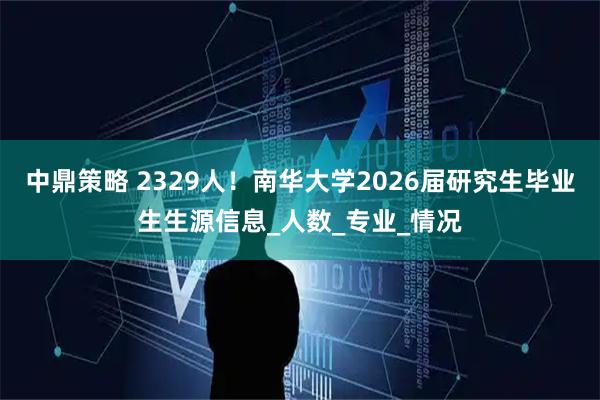 中鼎策略 2329人!南华大学2026届研究生毕业生生源信息_人数_专业_情况