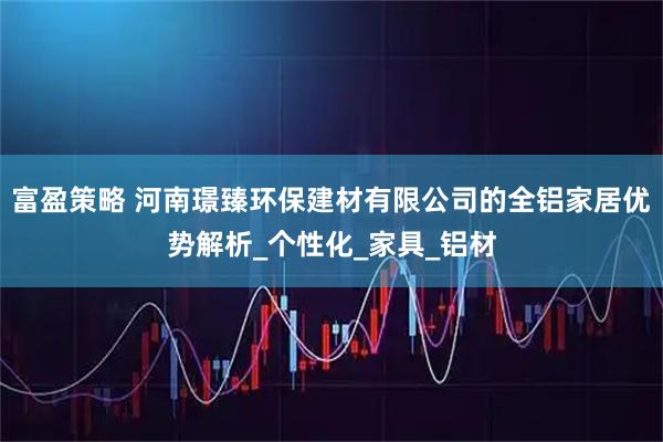 富盈策略 河南璟臻环保建材有限公司的全铝家居优势解析_个性化_家具_铝材