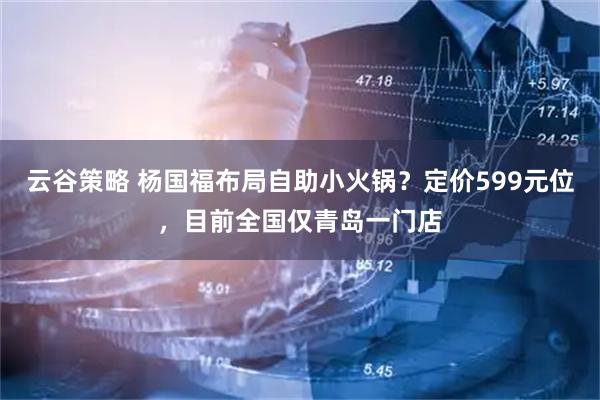 云谷策略 杨国福布局自助小火锅？定价599元位，目前全国仅青岛一门店