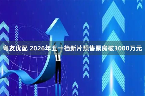 粤友优配 2026年五一档新片预售票房破3000万元