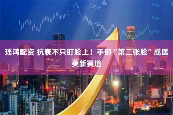 瑶鸿配资 抗衰不只盯脸上!手部“第二张脸”成医美新赛道