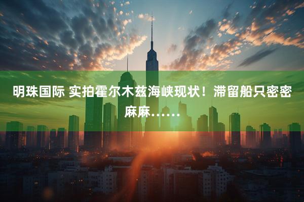 明珠国际 实拍霍尔木兹海峡现状!滞留船只密密麻麻……