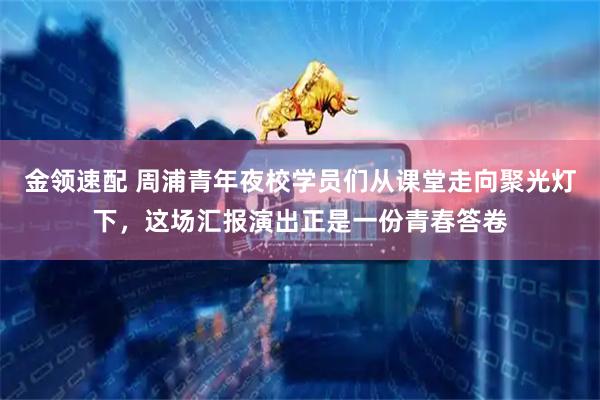 金领速配 周浦青年夜校学员们从课堂走向聚光灯下,这场汇报演出正是一份青春答卷