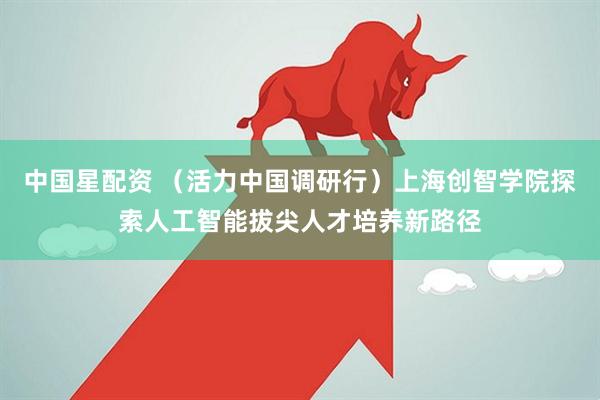 中国星配资 (活力中国调研行)上海创智学院探索人工智能拔尖人才培养新路径