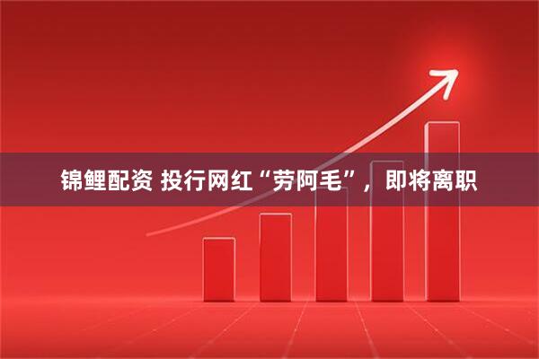 锦鲤配资 投行网红“劳阿毛”，即将离职