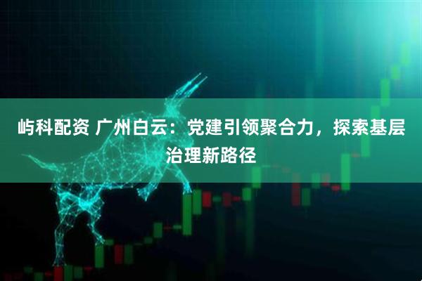 屿科配资 广州白云：党建引领聚合力，探索基层治理新路径